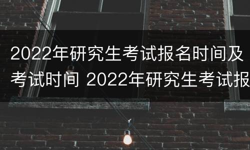 2022年研究生考试报名时间及考试时间 2022年研究生考试报名具体时间