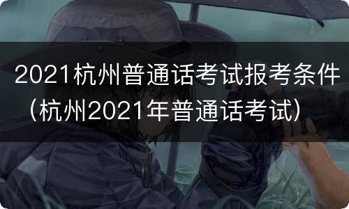 2021杭州普通话考试报考条件（杭州2021年普通话考试）