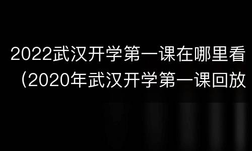 2022武汉开学第一课在哪里看（2020年武汉开学第一课回放）