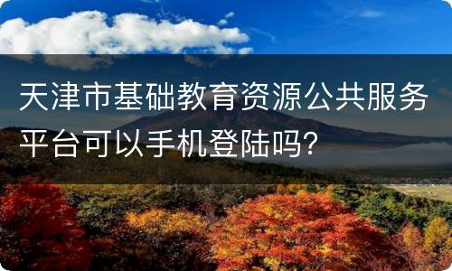 天津市基础教育资源公共服务平台可以手机登陆吗？