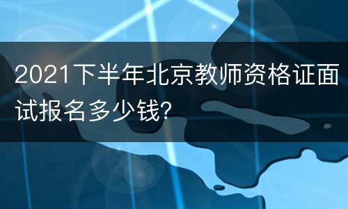 2021下半年北京教师资格证面试报名多少钱？