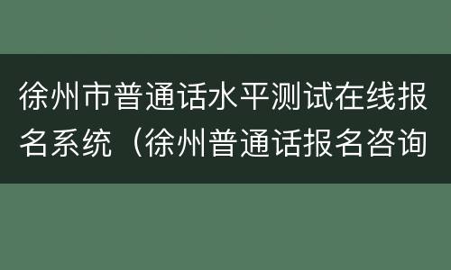 徐州市普通话水平测试在线报名系统（徐州普通话报名咨询电话）