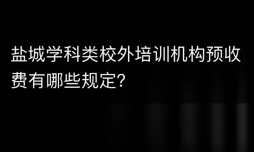 盐城学科类校外培训机构预收费有哪些规定？