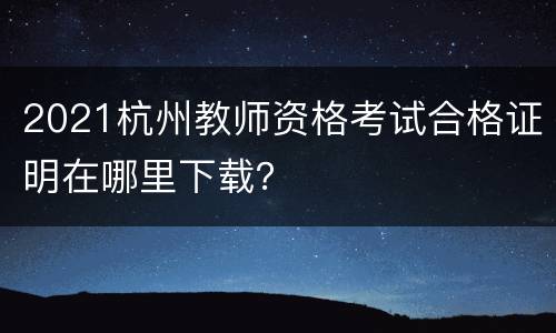 2021杭州教师资格考试合格证明在哪里下载？