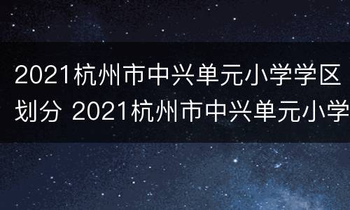 2021杭州市中兴单元小学学区划分 2021杭州市中兴单元小学学区划分表