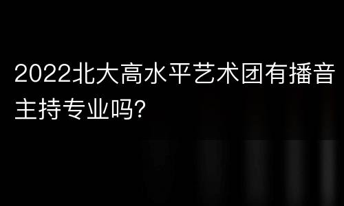 2022北大高水平艺术团有播音主持专业吗？