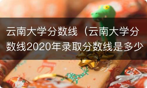 云南大学分数线（云南大学分数线2020年录取分数线是多少分）