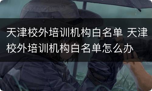 天津校外培训机构白名单 天津校外培训机构白名单怎么办