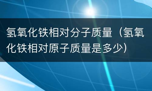 氢氧化铁相对分子质量（氢氧化铁相对原子质量是多少）