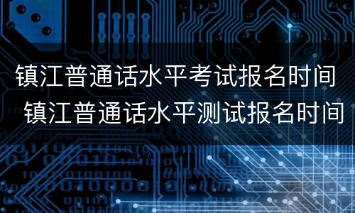 镇江普通话水平考试报名时间 镇江普通话水平测试报名时间