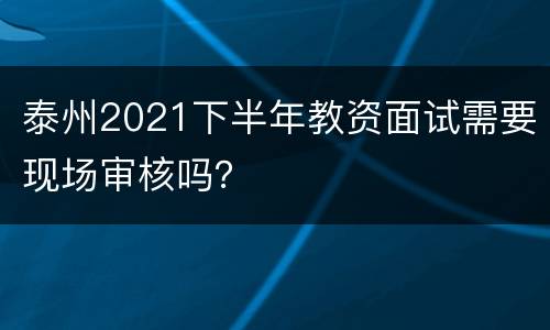 泰州2021下半年教资面试需要现场审核吗？