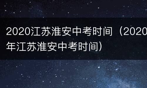 2020江苏淮安中考时间（2020年江苏淮安中考时间）