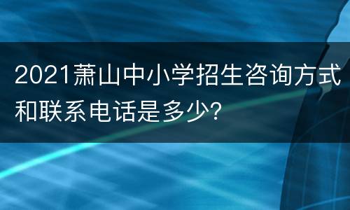 2021萧山中小学招生咨询方式和联系电话是多少？