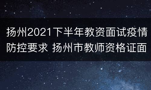 扬州2021下半年教资面试疫情防控要求 扬州市教师资格证面试