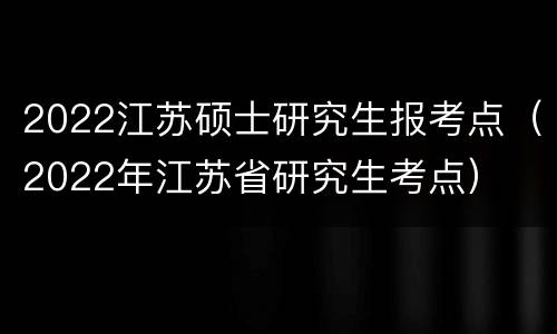 2022江苏硕士研究生报考点（2022年江苏省研究生考点）