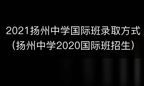 2021扬州中学国际班录取方式（扬州中学2020国际班招生）