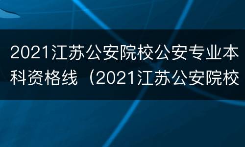 2021江苏公安院校公安专业本科资格线（2021江苏公安院校公安专业本科资格线是多少）