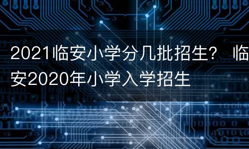 2021临安小学分几批招生？ 临安2020年小学入学招生