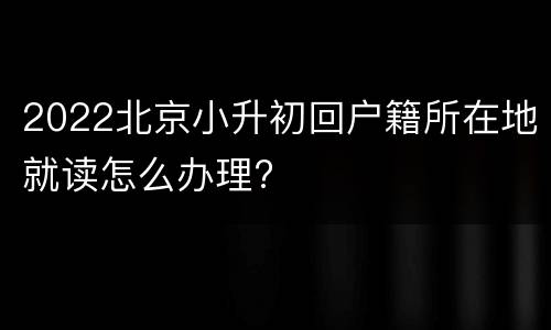 2022北京小升初回户籍所在地就读怎么办理?