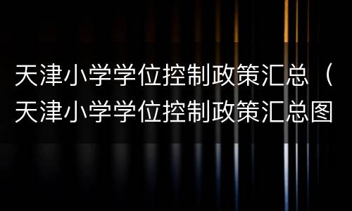 天津小学学位控制政策汇总（天津小学学位控制政策汇总图）