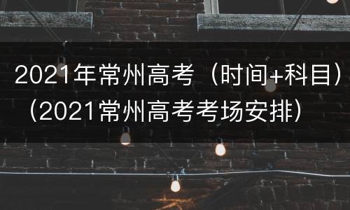 2021年常州高考（时间+科目）（2021常州高考考场安排）