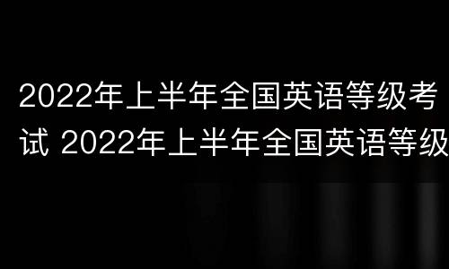 2022年上半年全国英语等级考试 2022年上半年全国英语等级考试查询