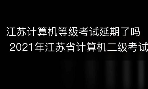 江苏计算机等级考试延期了吗 2021年江苏省计算机二级考试会延期吗