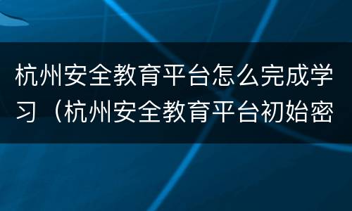 杭州安全教育平台怎么完成学习（杭州安全教育平台初始密码）