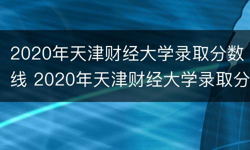 2020年天津财经大学录取分数线 2020年天津财经大学录取分数线是多少