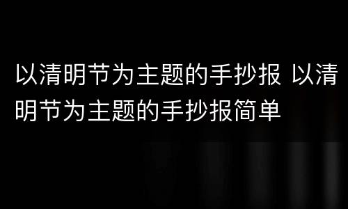 以清明节为主题的手抄报 以清明节为主题的手抄报简单