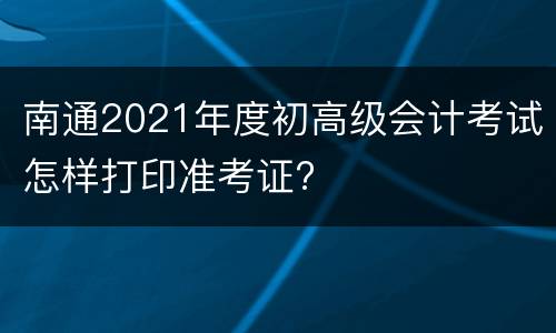 南通2021年度初高级会计考试怎样打印准考证?