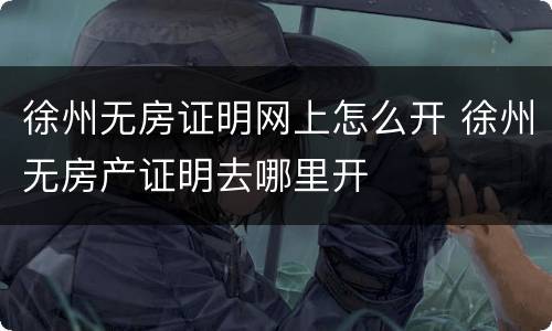 徐州无房证明网上怎么开 徐州无房产证明去哪里开