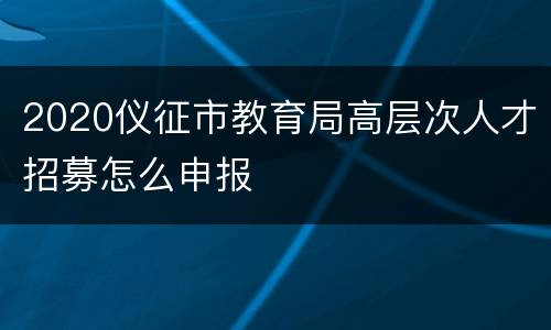 2020仪征市教育局高层次人才招募怎么申报