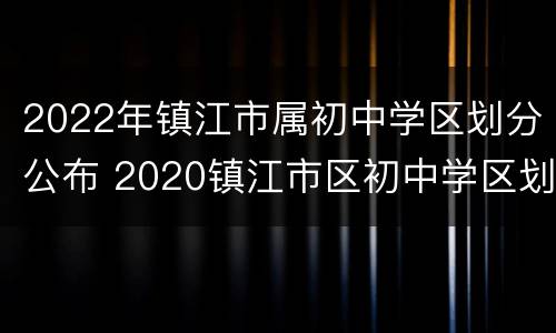 2022年镇江市属初中学区划分公布 2020镇江市区初中学区划分