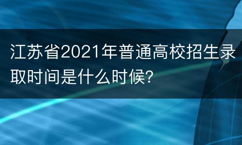 江苏省2021年普通高校招生录取时间是什么时候？