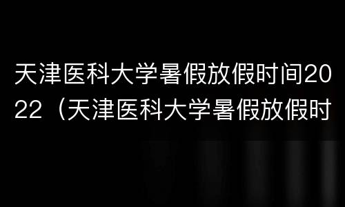 天津医科大学暑假放假时间2022（天津医科大学暑假放假时间2021）