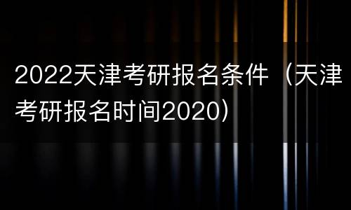 2022天津考研报名条件（天津考研报名时间2020）