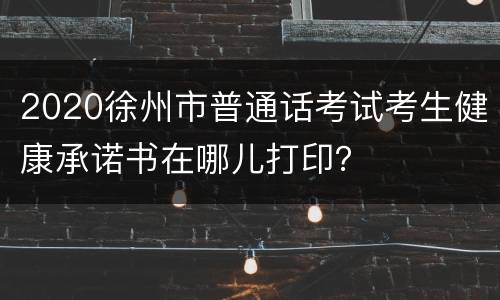 2020徐州市普通话考试考生健康承诺书在哪儿打印？