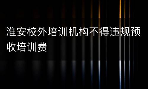 淮安校外培训机构不得违规预收培训费