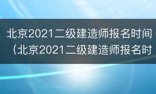 北京2021二级建造师报名时间（北京2021二级建造师报名时间及费用）