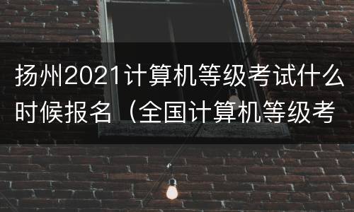 扬州2021计算机等级考试什么时候报名（全国计算机等级考试扬州）