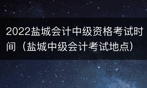 2022盐城会计中级资格考试时间（盐城中级会计考试地点）