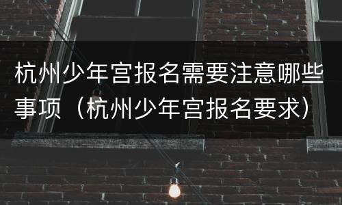 杭州少年宫报名需要注意哪些事项（杭州少年宫报名要求）