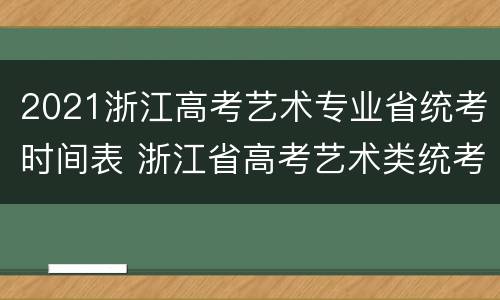 2021浙江高考艺术专业省统考时间表 浙江省高考艺术类统考分数