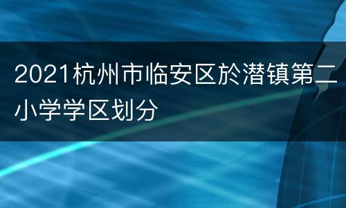 2021杭州市临安区於潜镇第二小学学区划分