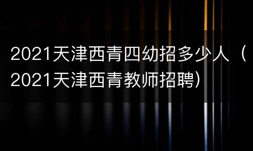 2021天津西青四幼招多少人（2021天津西青教师招聘）