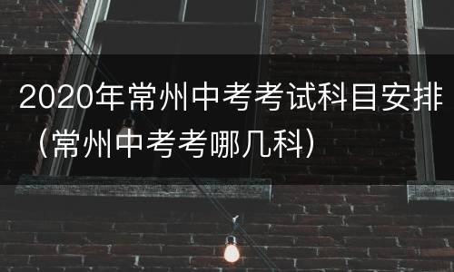 2020年常州中考考试科目安排（常州中考考哪几科）