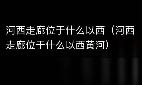 河西走廊位于什么以西（河西走廊位于什么以西黄河）