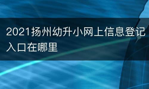 2021扬州幼升小网上信息登记入口在哪里