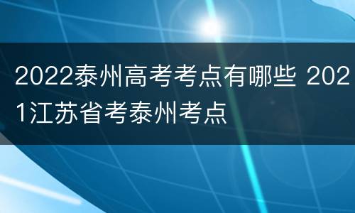 2022泰州高考考点有哪些 2021江苏省考泰州考点